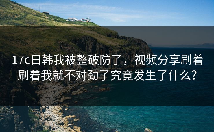 17c日韩我被整破防了，视频分享刷着刷着我就不对劲了究竟发生了什么？