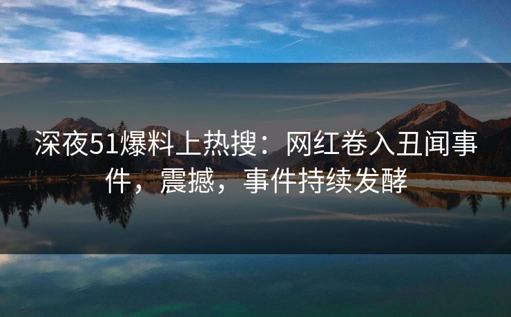 深夜51爆料上热搜：网红卷入丑闻事件，震撼，事件持续发酵