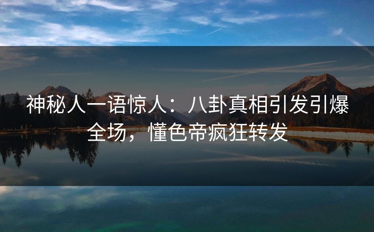 神秘人一语惊人：八卦真相引发引爆全场，懂色帝疯狂转发