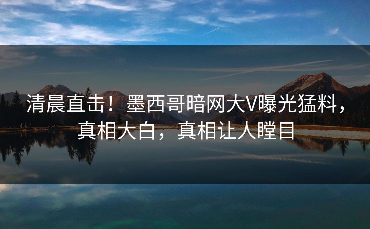 清晨直击！墨西哥暗网大V曝光猛料，真相大白，真相让人瞠目