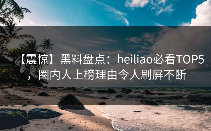 【震惊】黑料盘点：heiliao必看TOP5，圈内人上榜理由令人刷屏不断