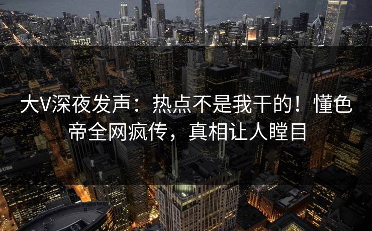 大V深夜发声：热点不是我干的！懂色帝全网疯传，真相让人瞠目