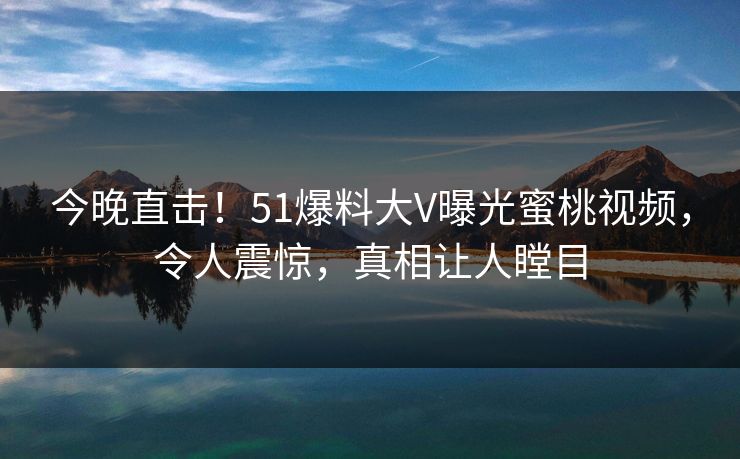 今晚直击！51爆料大V曝光蜜桃视频，令人震惊，真相让人瞠目