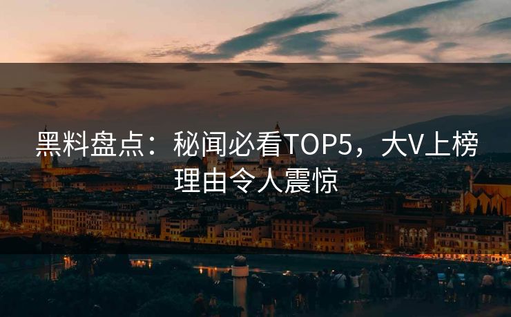 黑料盘点：秘闻必看TOP5，大V上榜理由令人震惊