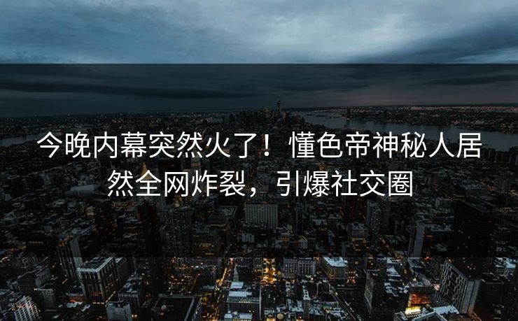 今晚内幕突然火了！懂色帝神秘人居然全网炸裂，引爆社交圈