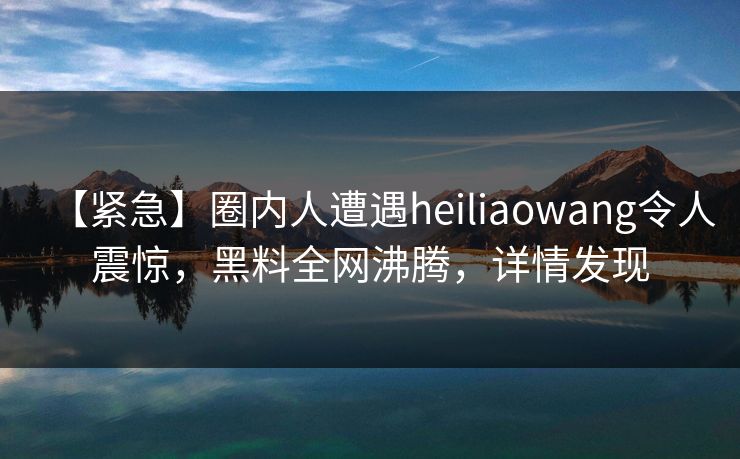 【紧急】圈内人遭遇heiliaowang令人震惊，黑料全网沸腾，详情发现