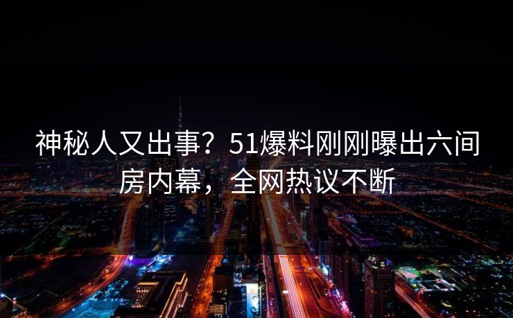 神秘人又出事？51爆料刚刚曝出六间房内幕，全网热议不断