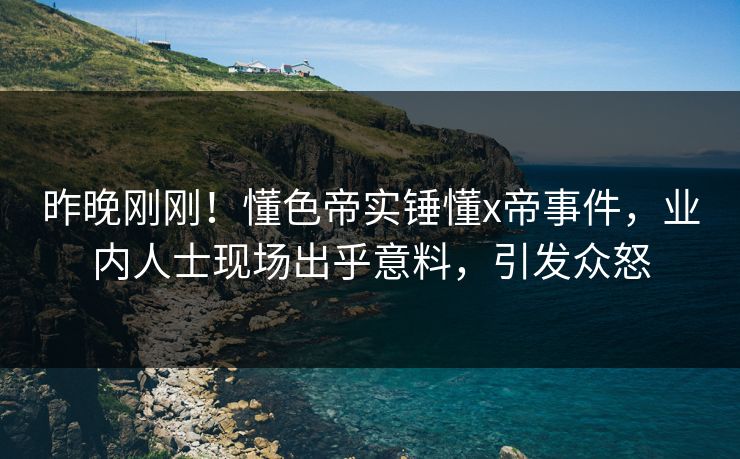 昨晚刚刚！懂色帝实锤懂x帝事件，业内人士现场出乎意料，引发众怒