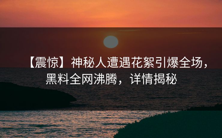 【震惊】神秘人遭遇花絮引爆全场，黑料全网沸腾，详情揭秘