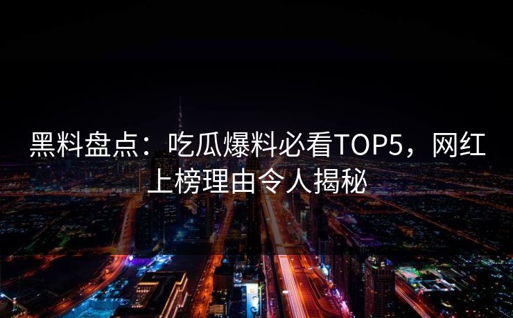 黑料盘点：吃瓜爆料必看TOP5，网红上榜理由令人揭秘