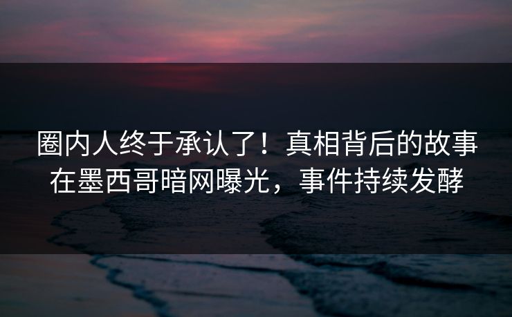 圈内人终于承认了!真相背后的故事在墨西哥暗网曝光,事件持续发酵 圈内人终于承认了!真相背后的故事在墨西哥暗网曝光,事件持续发酵