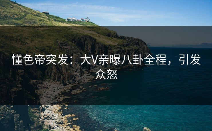 懂色帝突发：大V亲曝八卦全程，引发众怒