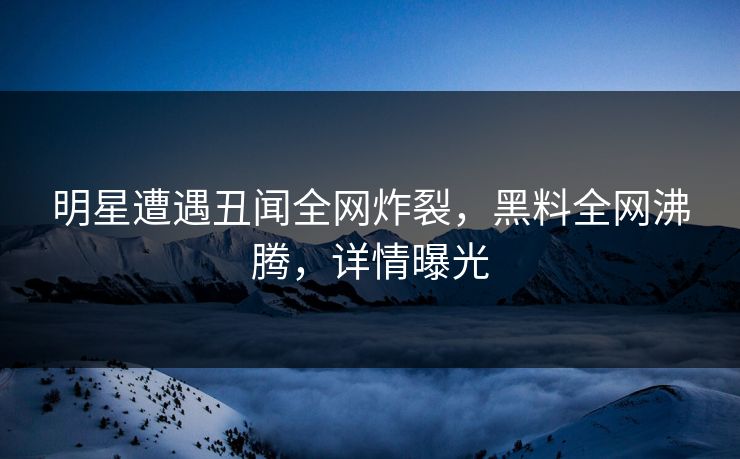 明星遭遇丑闻全网炸裂，黑料全网沸腾，详情曝光