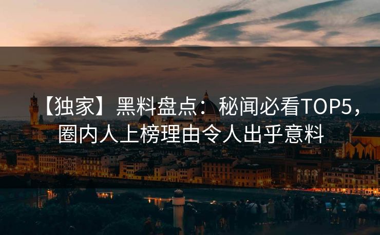 【独家】黑料盘点：秘闻必看TOP5，圈内人上榜理由令人出乎意料