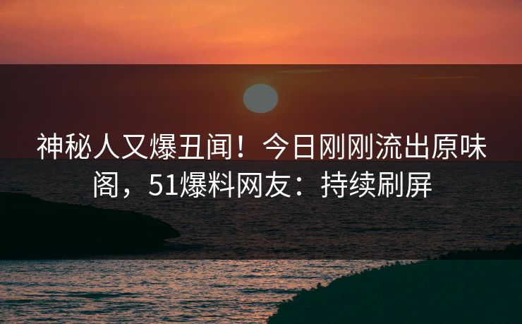 神秘人又爆丑闻！今日刚刚流出原味阁，51爆料网友：持续刷屏