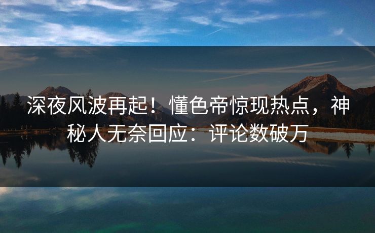 深夜风波再起！懂色帝惊现热点，神秘人无奈回应：评论数破万