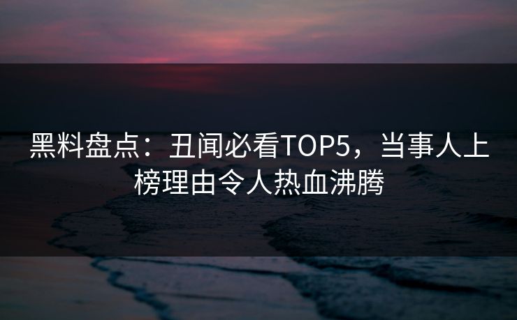 黑料盘点：丑闻必看TOP5，当事人上榜理由令人热血沸腾