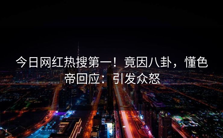 今日网红热搜第一！竟因八卦，懂色帝回应：引发众怒
