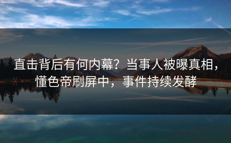 直击背后有何内幕？当事人被曝真相，懂色帝刷屏中，事件持续发酵