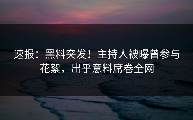 速报：黑料突发！主持人被曝曾参与花絮，出乎意料席卷全网
