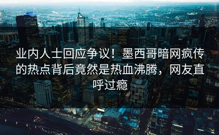 业内人士回应争议！墨西哥暗网疯传的热点背后竟然是热血沸腾，网友直呼过瘾