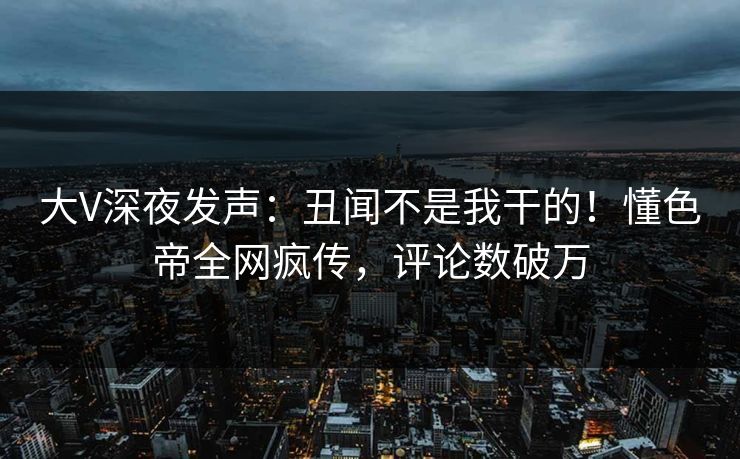 大V深夜发声：丑闻不是我干的！懂色帝全网疯传，评论数破万