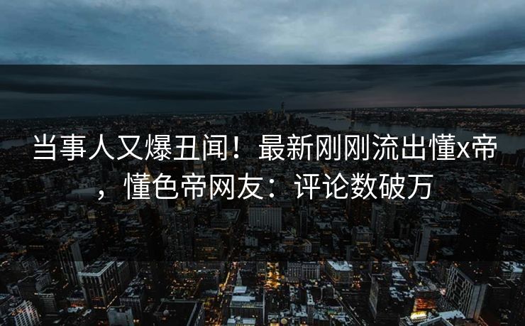 当事人又爆丑闻！最新刚刚流出懂x帝，懂色帝网友：评论数破万
