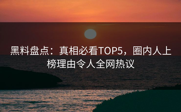 黑料盘点：真相必看TOP5，圈内人上榜理由令人全网热议