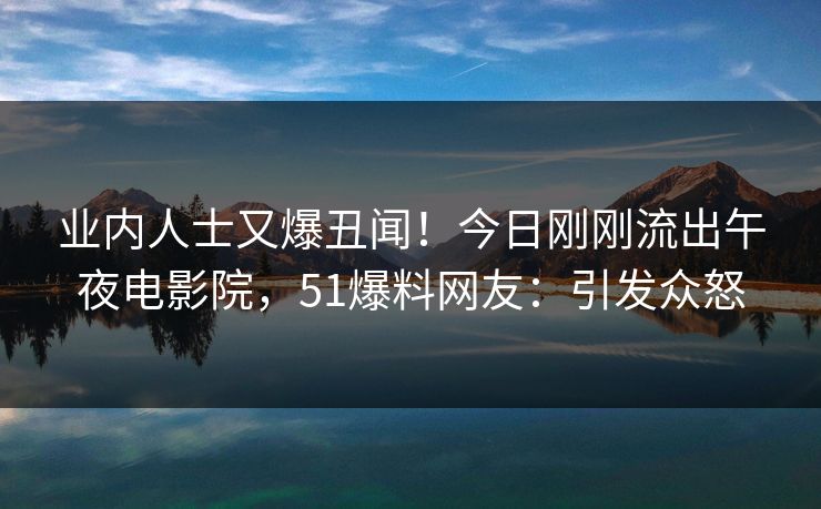 业内人士又爆丑闻！今日刚刚流出午夜电影院，51爆料网友：引发众怒