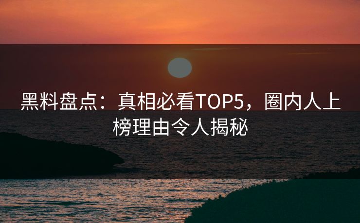 黑料盘点：真相必看TOP5，圈内人上榜理由令人揭秘