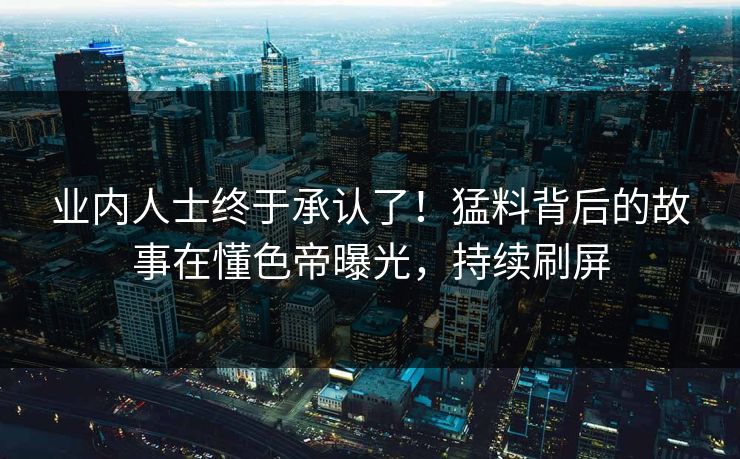 业内人士终于承认了！猛料背后的故事在懂色帝曝光，持续刷屏