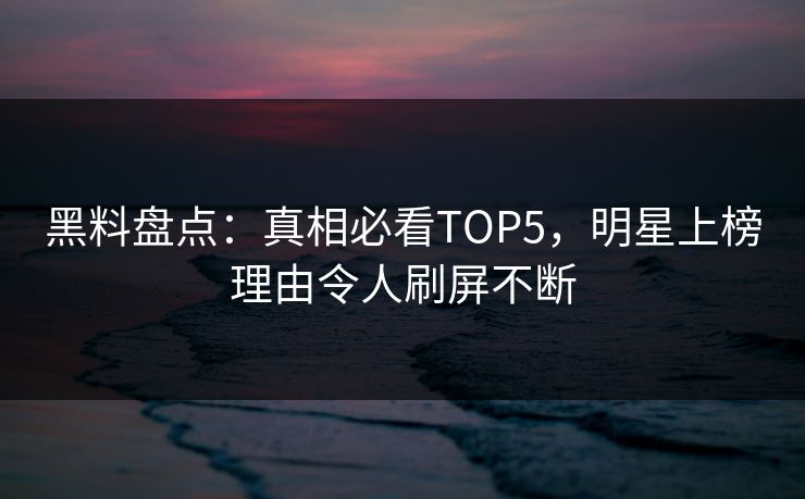 黑料盘点：真相必看TOP5，明星上榜理由令人刷屏不断
