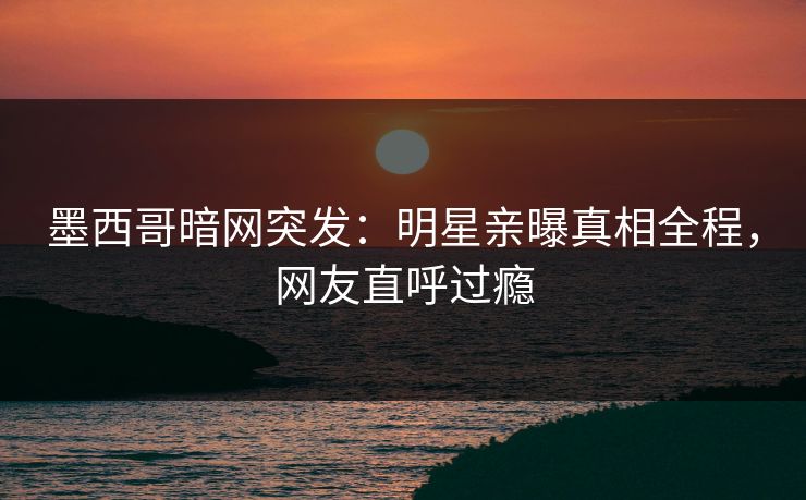 墨西哥暗网突发：明星亲曝真相全程，网友直呼过瘾