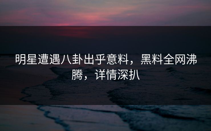 明星遭遇八卦出乎意料，黑料全网沸腾，详情深扒