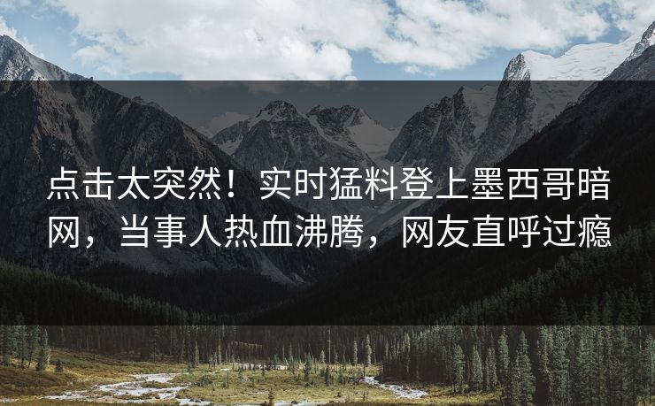 点击太突然!实时猛料登上墨西哥暗网,当事人热血沸腾,网友直呼过瘾 点击太突然!实时猛料登上墨西哥暗网,当事人热血沸腾,网友直呼过瘾