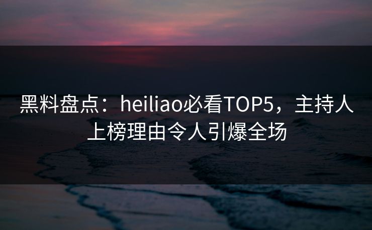 黑料盘点：heiliao必看TOP5，主持人上榜理由令人引爆全场