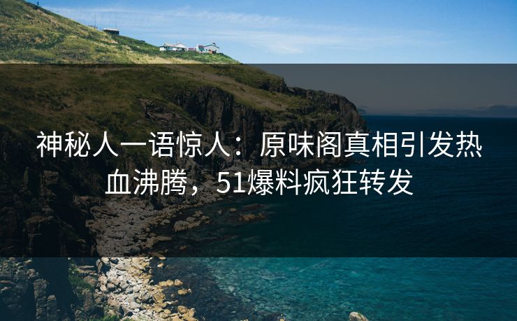 神秘人一语惊人：原味阁真相引发热血沸腾，51爆料疯狂转发