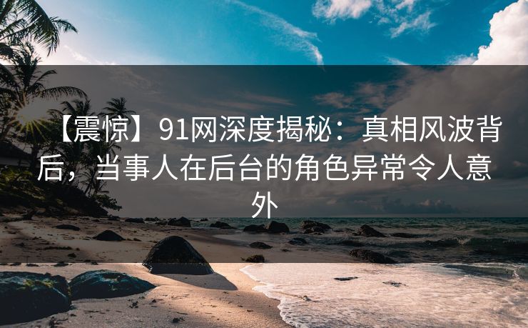 【震惊】91网深度揭秘：真相风波背后，当事人在后台的角色异常令人意外