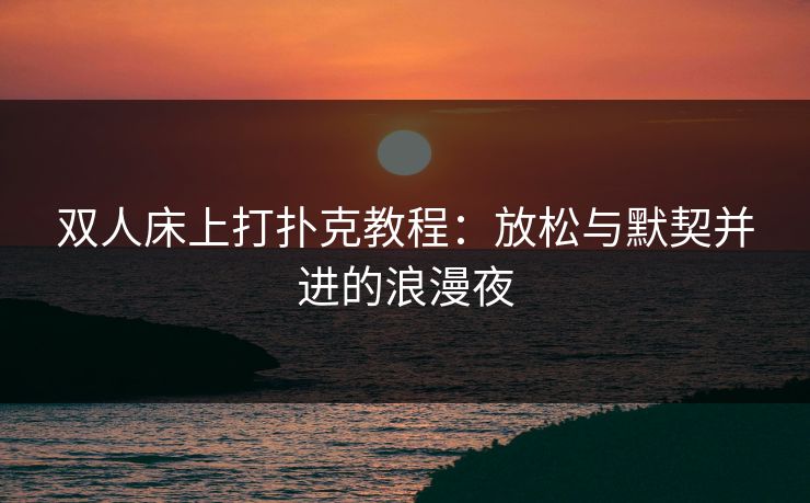双人床上打扑克教程：放松与默契并进的浪漫夜