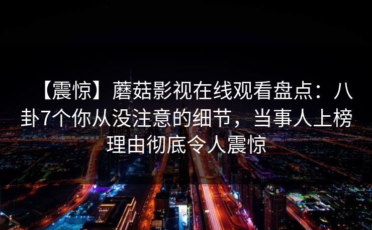 【震惊】蘑菇影视在线观看盘点：八卦7个你从没注意的细节，当事人上榜理由彻底令人震惊