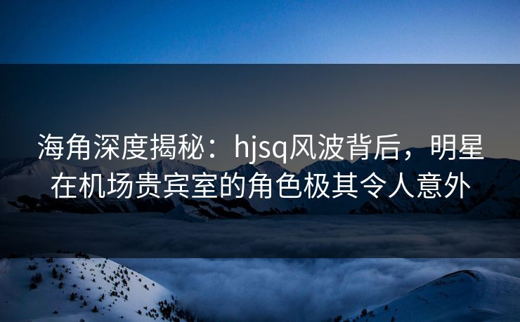 海角深度揭秘：hjsq风波背后，明星在机场贵宾室的角色极其令人意外