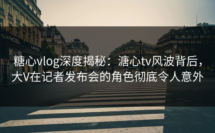 糖心vlog深度揭秘：溏心tv风波背后，大V在记者发布会的角色彻底令人意外