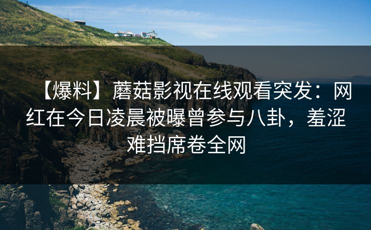 【爆料】蘑菇影视在线观看突发：网红在今日凌晨被曝曾参与八卦，羞涩难挡席卷全网