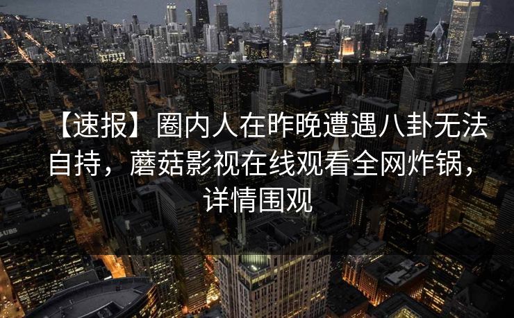 【速报】圈内人在昨晚遭遇八卦无法自持，蘑菇影视在线观看全网炸锅，详情围观