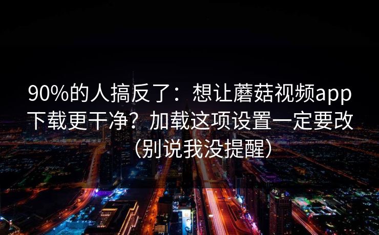90%的人搞反了:想让蘑菇视频app下载更干净?加载这项设置一定要改(别说我没提醒) 90%的人搞反了:想让蘑菇视频app下载更干净?加载这项设置一定要改(别说我没提醒)