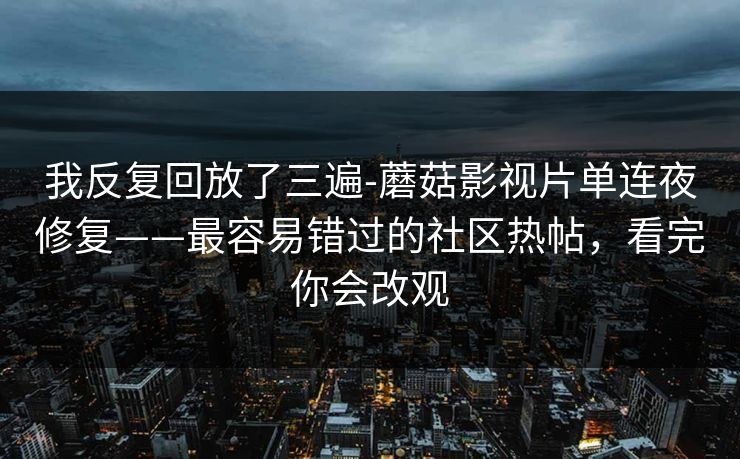我反复回放了三遍-蘑菇影视片单连夜修复——最容易错过的社区热帖，看完你会改观