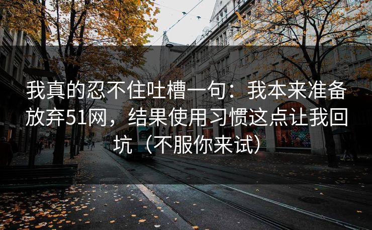 我真的忍不住吐槽一句：我本来准备放弃51网，结果使用习惯这点让我回坑（不服你来试）
