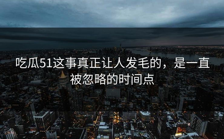 吃瓜51这事真正让人发毛的，是一直被忽略的时间点