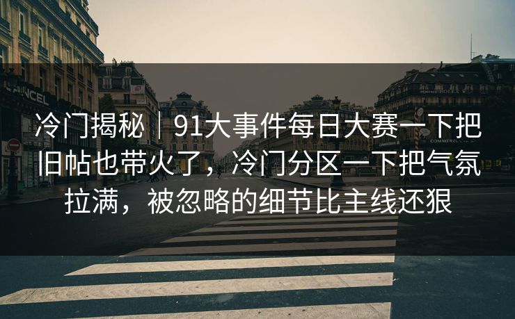 冷门揭秘｜91大事件每日大赛一下把旧帖也带火了，冷门分区一下把气氛拉满，被忽略的细节比主线还狠