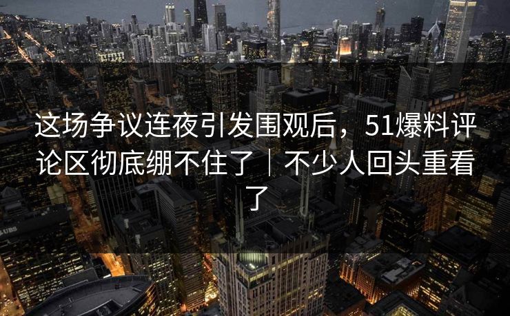 这场争议连夜引发围观后，51爆料评论区彻底绷不住了｜不少人回头重看了